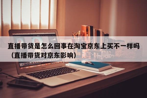 直播带货是怎么回事在淘宝京东上买不一样吗（直播带货对京东影响）