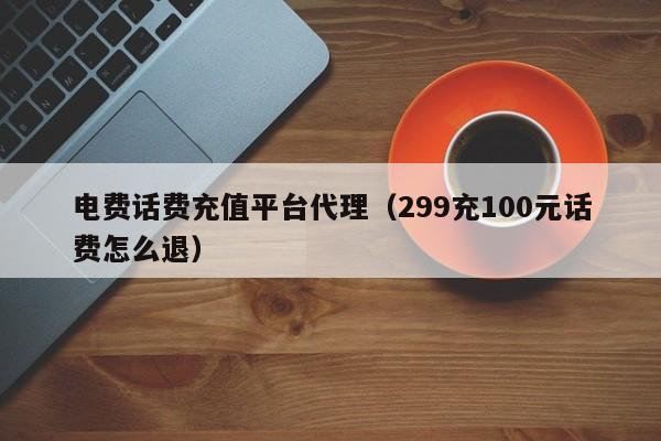 电费话费充值平台代理（299充100元话费怎么退）