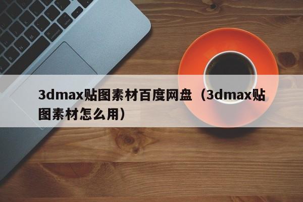 3dmax贴图素材百度网盘（3dmax贴图素材怎么用）