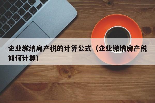 企业缴纳房产税的计算公式（企业缴纳房产税如何计算）