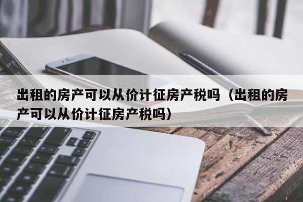 出租的房产可以从价计征房产税吗（出租的房产可以从价计征房产税吗）