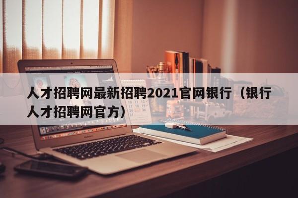 人才招聘网最新招聘2021官网银行（银行人才招聘网官方）