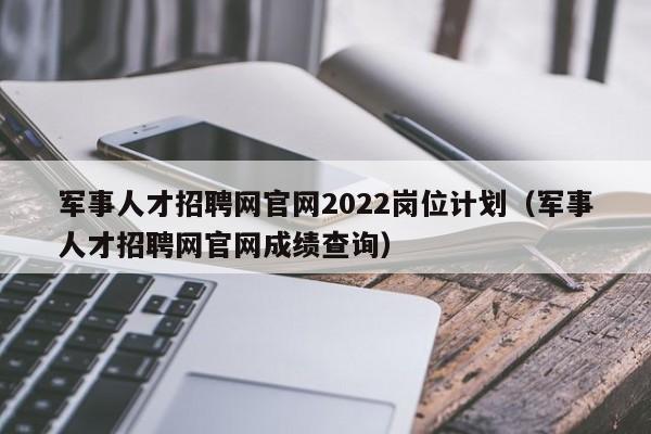 军事人才招聘网官网2022岗位计划（军事人才招聘网官网成绩查询）