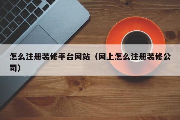 怎么注册装修平台网站（网上怎么注册装修公司）