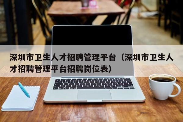 深圳市卫生人才招聘管理平台（深圳市卫生人才招聘管理平台招聘岗位表）