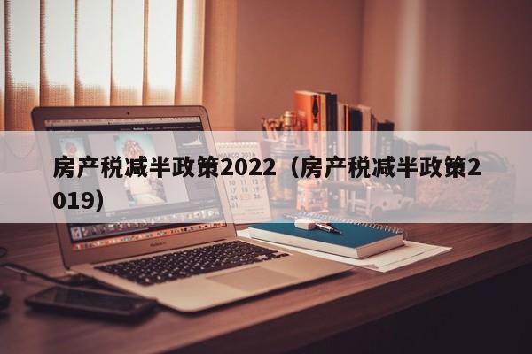 房产税减半政策2022（房产税减半政策2019）