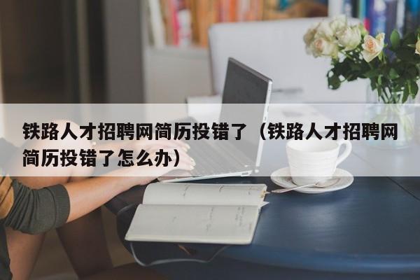 铁路人才招聘网简历投错了（铁路人才招聘网简历投错了怎么办）