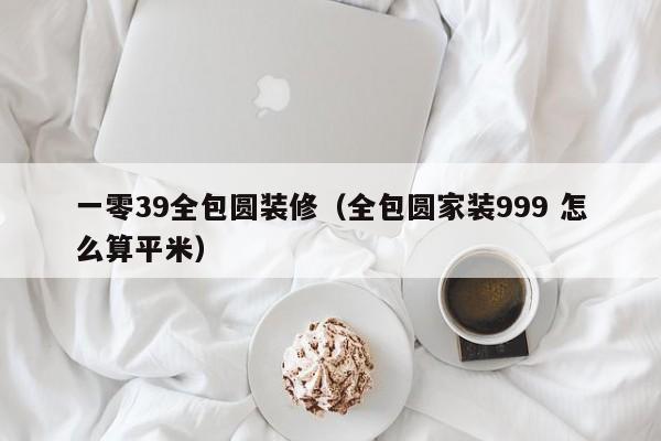 一零39全包圆装修（全包圆家装999 怎么算平米）