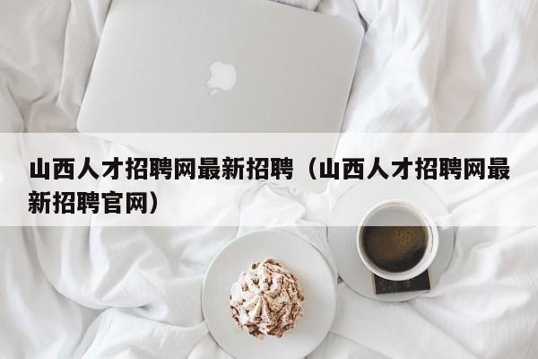 山西人才招聘网最新招聘（山西人才招聘网最新招聘官网）