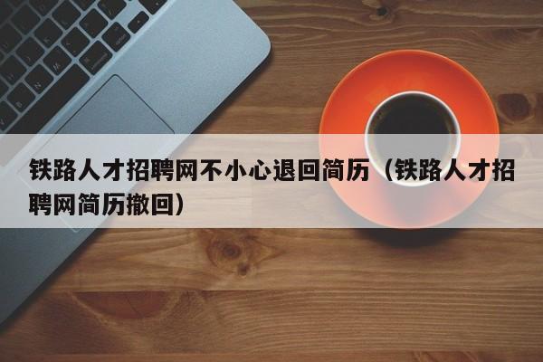 铁路人才招聘网不小心退回简历（铁路人才招聘网简历撤回）