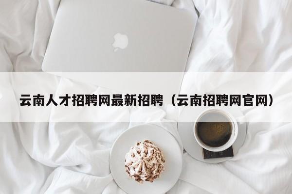 云南人才招聘网最新招聘（云南招聘网官网）