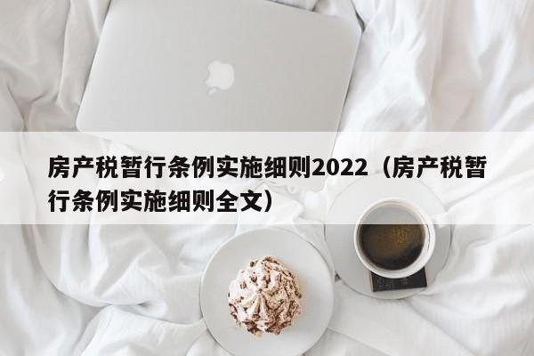 房产税暂行条例实施细则2022（房产税暂行条例实施细则全文）