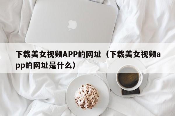 下载美女视频APP的网址（下载美女视频app的网址是什么）