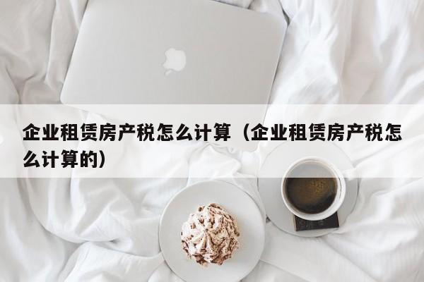 企业租赁房产税怎么计算（企业租赁房产税怎么计算的）