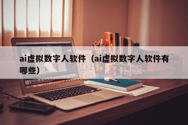 ai虚拟数字人软件（ai虚拟数字人软件有哪些）