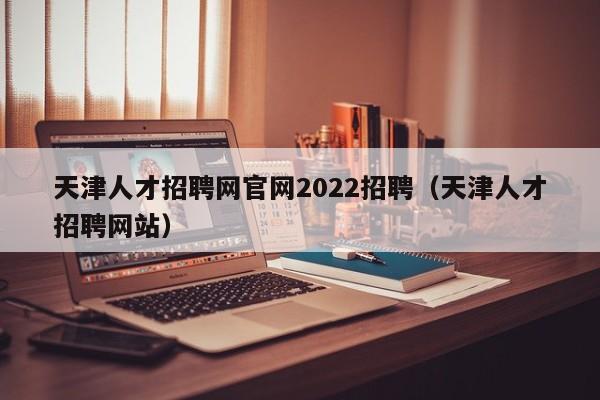 天津人才招聘网官网2022招聘（天津人才招聘网站）