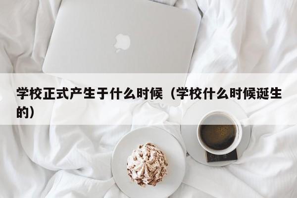 学校正式产生于什么时候（学校什么时候诞生的）