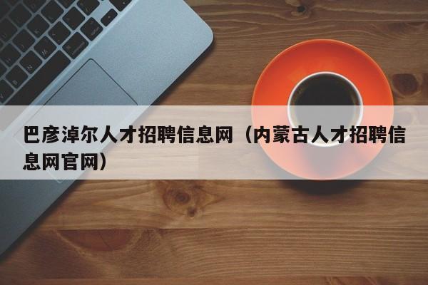 巴彦淖尔人才招聘信息网（内蒙古人才招聘信息网官网）