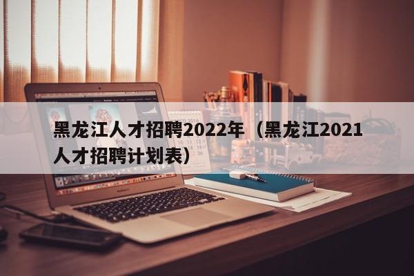 黑龙江人才招聘2022年（黑龙江2021人才招聘计划表）