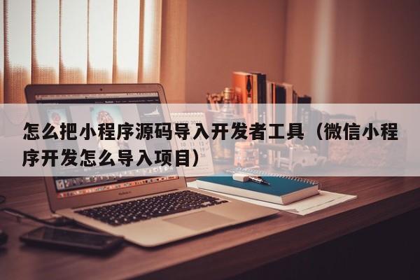 怎么把小程序源码导入开发者工具（微信小程序开发怎么导入项目）