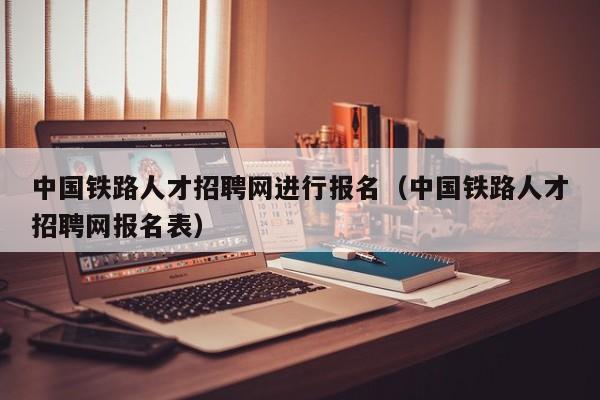 中国铁路人才招聘网进行报名（中国铁路人才招聘网报名表）