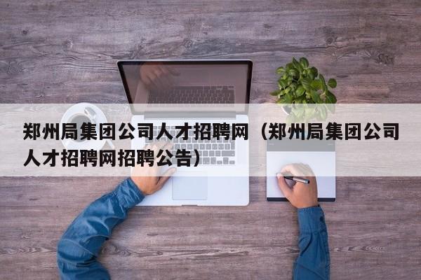 郑州局集团公司人才招聘网（郑州局集团公司人才招聘网招聘公告）