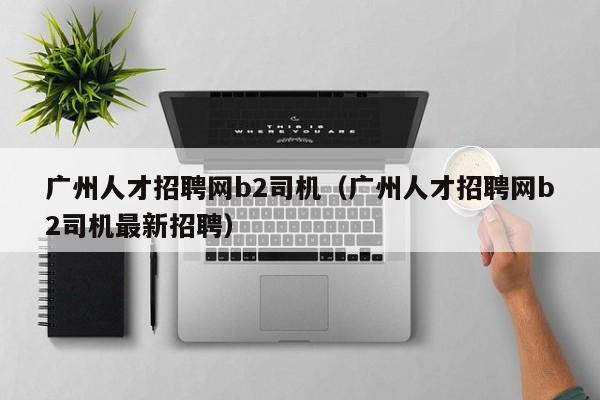 广州人才招聘网b2司机（广州人才招聘网b2司机最新招聘）