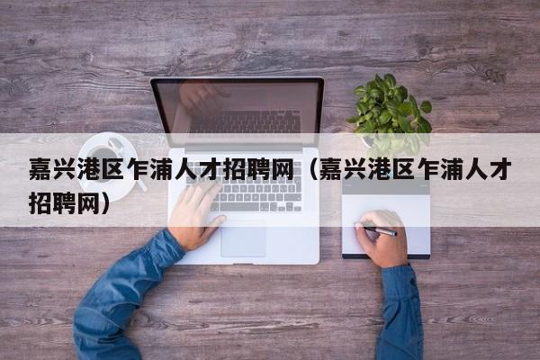 嘉兴港区乍浦人才招聘网（嘉兴港区乍浦人才招聘网）