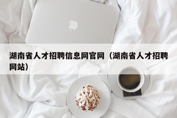 湖南省人才招聘信息网官网（湖南省人才招聘网站）