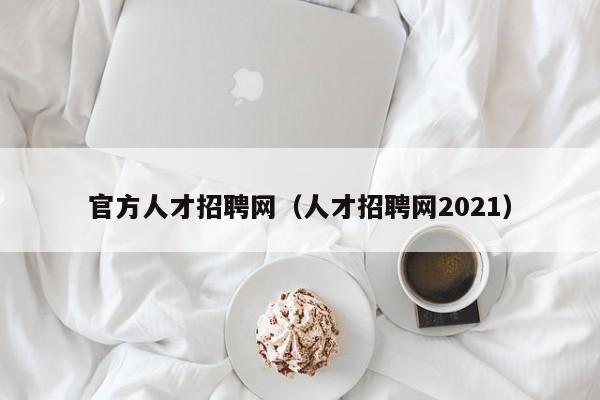 官方人才招聘网（人才招聘网2021）