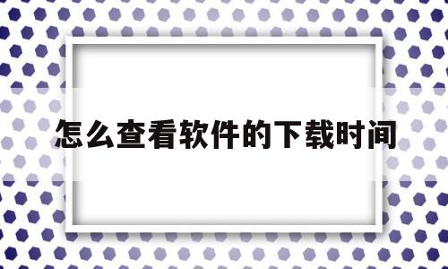 怎么查看软件的下载时间(怎么查看软件的下载时间记录)