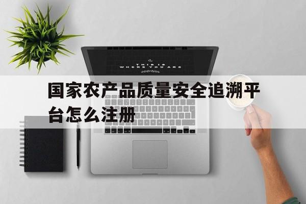国家农产品质量安全追溯平台怎么注册(国家农产品质量安全追溯管理平台怎么注册)