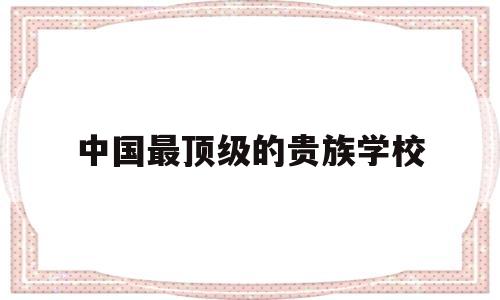 中国最顶级的贵族学校(中国最顶级的贵族学校教育)