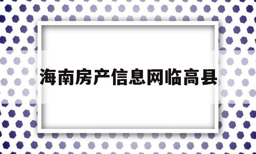 海南房产信息网临高县(海南临高住房保障和房产管理局官网)