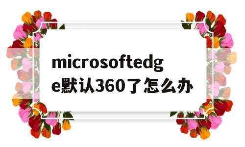 microsoftedge默认360了怎么办(打开microsoftedge出来360怎么改)