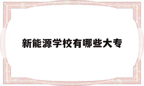 新能源学校有哪些大专(新能源学校有哪些专业招生)