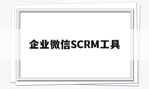企业微信SCRM工具(企业微信scrm工具营销)