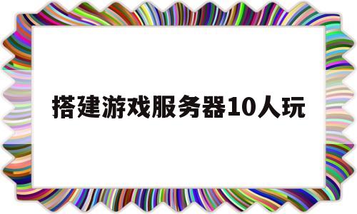 搭建游戏服务器10人玩(搭建游戏服务器需要多少钱)