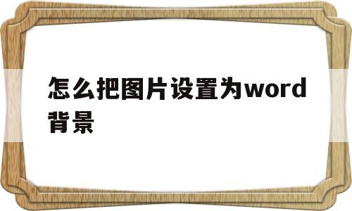 怎么把图片设置为word背景(怎么样把图片设置为word背景)