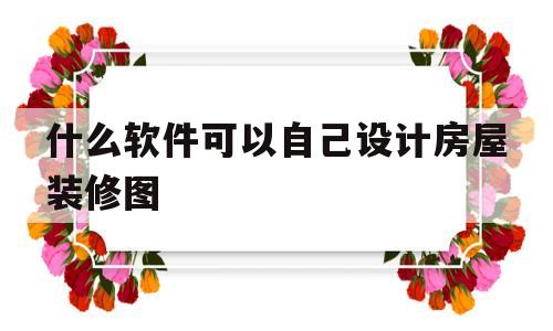 什么软件可以自己设计房屋装修图(什么软件可以自己设计房屋装修图纸)