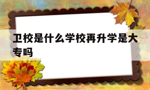 卫校是什么学校再升学是大专吗的简单介绍