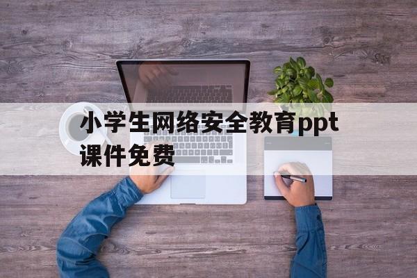 小学生网络安全教育ppt课件免费(小学生网络安全教育ppt课件免费版)