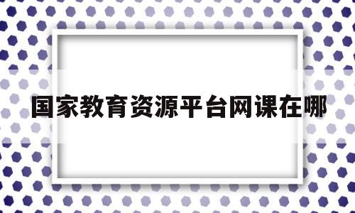 国家教育资源平台网课在哪(国家教育平台资源公共服务平台)