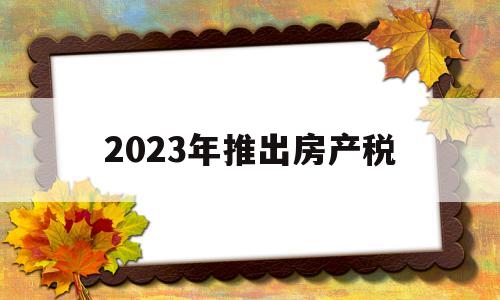 2023年推出房产税(2023年房产税怎么收)