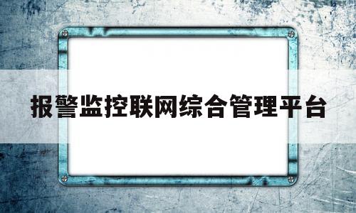 报警监控联网综合管理平台(报警监控联网综合管理平台怎么用)