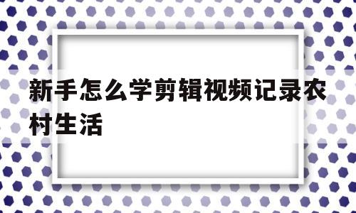 新手怎么学剪辑视频记录农村生活的简单介绍