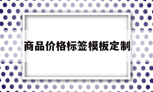 商品价格标签模板定制(商品价格标签模板定制方案)