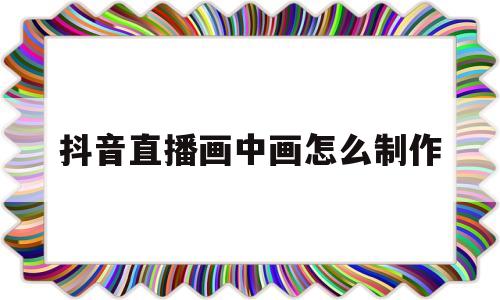 抖音直播画中画怎么制作(抖音手机直播画中画使用方法)