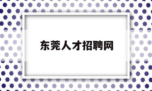 东莞人才招聘网(东莞人才招聘网最新招聘2023)