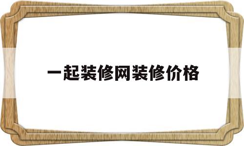 一起装修网装修价格(一起装修网装修价格成,公司咋样)